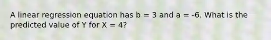 A linear regression equation has b = 3 and a = -6. What is the predicted value of Y for X = 4?