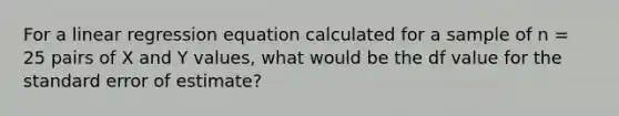 For a linear regression equation calculated for a sample of n = 25 pairs of X and Y values, what would be the df value for the standard error of estimate?