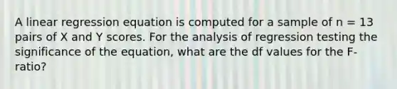 ​A linear regression equation is computed for a sample of n = 13 pairs of X and Y scores. For the analysis of regression testing the significance of the equation, what are the df values for the F-ratio?