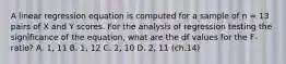 ​A linear regression equation is computed for a sample of n = 13 pairs of X and Y scores. For the analysis of regression testing the significance of the equation, what are the df values for the F-ratio? A. ​1, 11 B. ​1, 12 ​C. 2, 10 ​D. 2, 11 (ch.14)