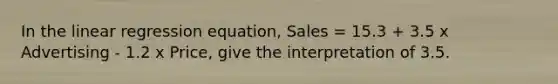 In the linear regression equation, Sales = 15.3 + 3.5 x Advertising - 1.2 x Price, give the interpretation of 3.5.