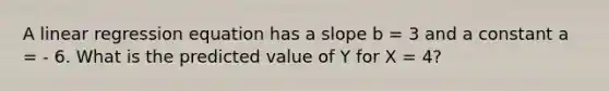 A linear regression equation has a slope b = 3 and a constant a = - 6. What is the predicted value of Y for X = 4?