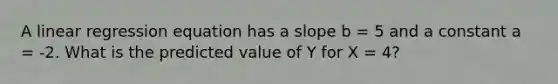 A linear regression equation has a slope b = 5 and a constant a = -2. What is the predicted value of Y for X = 4?