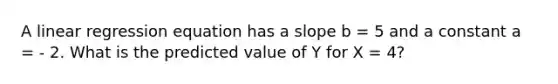 A linear regression equation has a slope b = 5 and a constant a = - 2. What is the predicted value of Y for X = 4?