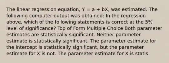 The linear regression equation, Y = a + bX, was estimated. The following computer output was obtained: In the regression above, which of the following statements is correct at the 5% level of significance? Top of Form Multiple Choice Both parameter estimates are statistically significant. Neither parameter estimate is statistically significant. The parameter estimate for the intercept is statistically significant, but the parameter estimate for X is not. The parameter estimate for X is statis