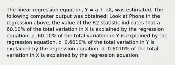 The linear regression equation, Y = a + bX, was estimated. The following computer output was obtained: Look at Phone In the regression above, the value of the R2 statistic indicates that a. 60.10% of the total variation in X is explained by the regression equation. b. 60.10% of the total variation in Y is explained by the regression equation. c. 0.6010% of the total variation in Y is explained by the regression equation. d. 0.6010% of the total variation in X is explained by the regression equation.