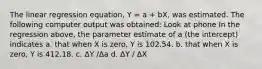 The linear regression equation, Y = a + bX, was estimated. The following computer output was obtained: Look at phone In the regression above, the parameter estimate of a (the intercept) indicates a. that when X is zero, Y is 102.54. b. that when X is zero, Y is 412.18. c. ΔY /Δa d. ΔY / ΔX