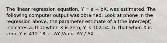 The linear regression equation, Y = a + bX, was estimated. The following computer output was obtained: Look at phone In the regression above, the parameter estimate of a (the intercept) indicates a. that when X is zero, Y is 102.54. b. that when X is zero, Y is 412.18. c. ΔY /Δa d. ΔY / ΔX