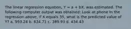 The linear regression equation, Y = a + bX, was estimated. The following computer output was obtained: Look at phone In the regression above, if X equals 35, what is the predicted value of Y? a. 593.24 b. 634.71 c. 389.93 d. 434.43