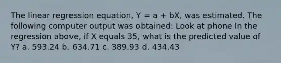 The linear regression equation, Y = a + bX, was estimated. The following computer output was obtained: Look at phone In the regression above, if X equals 35, what is the predicted value of Y? a. 593.24 b. 634.71 c. 389.93 d. 434.43