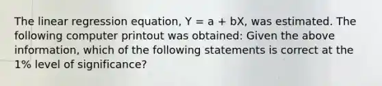 The linear regression equation, Y = a + bX, was estimated. The following computer printout was obtained: Given the above information, which of the following statements is correct at the 1% level of significance?