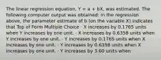 The linear regression equation, Y = a + bX, was estimated. The following computer output was obtained: In the regression above, the parameter estimate of b (on the variable X) indicates that Top of Form Multiple Choice · X increases by 0.1765 units when Y increases by one unit. · X increases by 0.6358 units when Y increases by one unit. · Y increases by 0.1765 units when X increases by one unit. · Y increases by 0.6358 units when X increases by one unit. · Y increases by 3.60 units when