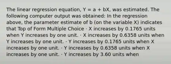 The linear regression equation, Y = a + bX, was estimated. The following computer output was obtained: In the regression above, the parameter estimate of b (on the variable X) indicates that Top of Form Multiple Choice · X increases by 0.1765 units when Y increases by one unit. · X increases by 0.6358 units when Y increases by one unit. · Y increases by 0.1765 units when X increases by one unit. · Y increases by 0.6358 units when X increases by one unit. · Y increases by 3.60 units when