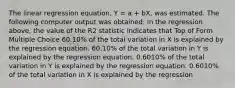 The linear regression equation, Y = a + bX, was estimated. The following computer output was obtained: In the regression above, the value of the R2 statistic indicates that Top of Form Multiple Choice 60.10% of the total variation in X is explained by the regression equation. 60.10% of the total variation in Y is explained by the regression equation. 0.6010% of the total variation in Y is explained by the regression equation. 0.6010% of the total variation in X is explained by the regression