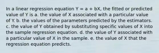 In a linear regression equation Y = a + bX, the fitted or predicted value of Y is a. the value of X associated with a particular value of Y. b. the values of the parameters predicted by the estimators. c. the value of Y obtained by substituting specific values of X into the sample regression equation. d. the value of Y associated with a particular value of X in the sample. e. the value of X that the regression equation predicts.