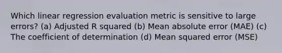 Which linear regression evaluation metric is sensitive to large errors? (a) Adjusted R squared (b) Mean absolute error (MAE) (c) The coefficient of determination (d) Mean squared error (MSE)