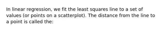 In linear regression, we fit the least squares line to a set of values (or points on a scatterplot). The distance from the line to a point is called the: