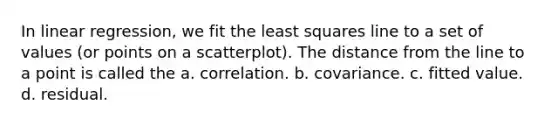 In linear regression, we fit the least squares line to a set of values (or points on a scatterplot). The distance from the line to a point is called the a. correlation. b. covariance. c. fitted value. d. residual.