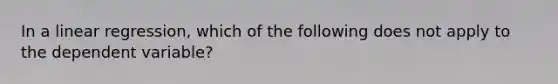 In a linear regression, which of the following does not apply to the dependent variable?