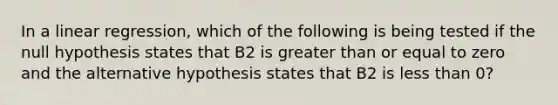 In a linear regression, which of the following is being tested if the null hypothesis states that B2 is greater than or equal to zero and the alternative hypothesis states that B2 is less than 0?