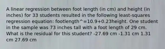 A linear regression between foot length (in cm) and height (in inches) for 33 students resulted in the following least-squares regression equation: footlength^=10.9+0.23height. One student in the sample was 73 inches tall with a foot length of 29 cm. What is the residual for this student? -27.69 cm -1.31 cm 1.31 cm 27.69 cm