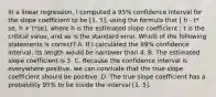 In a linear regression, I computed a 95% confidence interval for the slope coefficient to be [1, 5], using the formula that [ h - t* se, h + t*se], where h is the estimated slope coefficient ; t is the critical value, and se is the standard error. Which of the following statements is correct? A. If I calculated the 99% confidence interval, its length would be narrower than 4. B. The estimated slope coefficient is 3. C. Because the confidence interval is everywhere positive, we can conclude that the true slope coefficient should be positive. D. The true slope coefficient has a probability 95% to be inside the interval [1, 5].