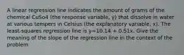 A linear regression line indicates the amount of grams of the chemical CuSo4 (the response variable, y) that dissolve in water at various tempers in Celsius (the explanatory variable, x). The least-squares regression line is y=10.14 + 0.51x. Give the meaning of the slope of the regression line in the context of the problem