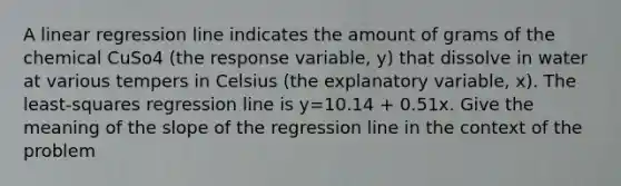 A linear regression line indicates the amount of grams of the chemical CuSo4 (the response variable, y) that dissolve in water at various tempers in Celsius (the explanatory variable, x). The least-squares regression line is y=10.14 + 0.51x. Give the meaning of the slope of the regression line in the context of the problem