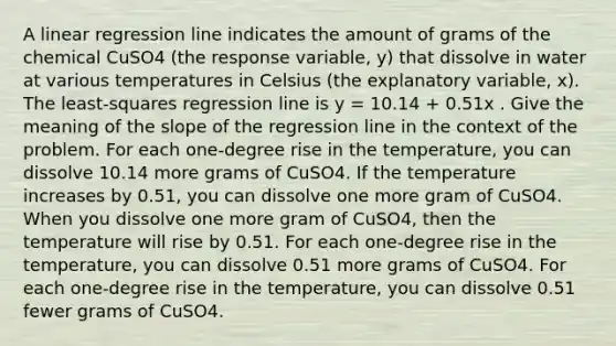 A linear regression line indicates the amount of grams of the chemical CuSO4 (the response variable, y) that dissolve in water at various temperatures in Celsius (the explanatory variable, x). The least-squares regression line is y = 10.14 + 0.51x . Give the meaning of the slope of the regression line in the context of the problem. For each one-degree rise in the temperature, you can dissolve 10.14 more grams of CuSO4. If the temperature increases by 0.51, you can dissolve one more gram of CuSO4. When you dissolve one more gram of CuSO4, then the temperature will rise by 0.51. For each one-degree rise in the temperature, you can dissolve 0.51 more grams of CuSO4. For each one-degree rise in the temperature, you can dissolve 0.51 fewer grams of CuSO4.