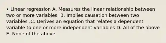 • Linear regression A. Measures the linear relationship between two or more variables. B. Implies causation between two variables .C. Derives an equation that relates a dependent variable to one or more independent variables D. All of the above E. None of the above