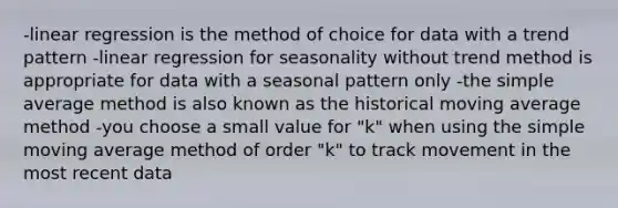 -linear regression is the method of choice for data with a trend pattern -linear regression for seasonality without trend method is appropriate for data with a seasonal pattern only -the simple average method is also known as the historical moving average method -you choose a small value for "k" when using the simple moving average method of order "k" to track movement in the most recent data