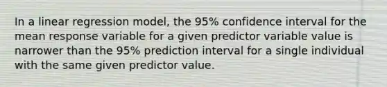 In a linear regression model, the 95% confidence interval for the mean response variable for a given predictor variable value is narrower than the 95% prediction interval for a single individual with the same given predictor value.