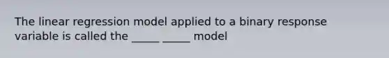 The linear regression model applied to a binary response variable is called the _____ _____ model