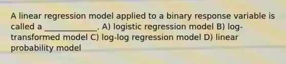 A linear regression model applied to a binary response variable is called a _____________. A) logistic regression model B) log-transformed model C) log-log regression model D) linear probability model