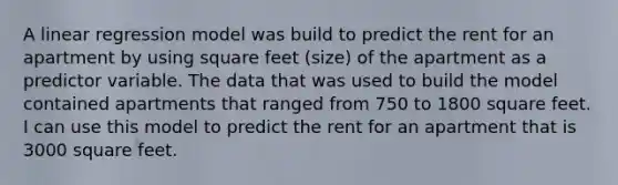 A linear regression model was build to predict the rent for an apartment by using square feet (size) of the apartment as a predictor variable. The data that was used to build the model contained apartments that ranged from 750 to 1800 square feet. I can use this model to predict the rent for an apartment that is 3000 square feet.