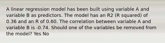 A linear regression model has been built using variable A and variable B as predictors. The model has an R2 (R squared) of 0.36 and an R of 0.60. The correlation between variable A and variable B is -0.74. Should one of the variables be removed from the model? Yes No