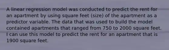 A linear regression model was conducted to predict the rent for an apartment by using square feet (size) of the apartment as a predictor variable. The data that was used to build the model contained apartments that ranged from 750 to 2000 square feet. I can use this model to predict the rent for an apartment that is 1900 square feet.