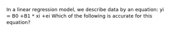 In a linear regression model, we describe data by an equation: yi = B0 +B1 * xi +ei Which of the following is accurate for this equation?