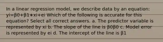 In a linear regression model, we describe data by an equation: yi=β0+β1∗xi+ei Which of the following is accurate for this equation? Select all correct answers. a. The predictor variable is represented by xi b. The slope of the line is β0β0 c. Model error is represented by ei d. The intercept of the line is β1