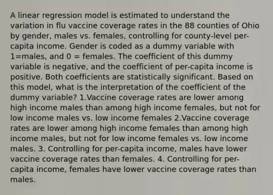 A linear regression model is estimated to understand the variation in flu vaccine coverage rates in the 88 counties of Ohio by gender, males vs. females, controlling for county-level per-capita income. Gender is coded as a dummy variable with 1=males, and 0 = females. The coefficient of this dummy variable is negative, and the coefficient of per-capita income is positive. Both coefficients are statistically significant. Based on this model, what is the interpretation of the coefficient of the dummy variable? 1.Vaccine coverage rates are lower among high income males than among high income females, but not for low income males vs. low income females 2.Vaccine coverage rates are lower among high income females than among high income males, but not for low income females vs. low income males. 3. Controlling for per-capita income, males have lower vaccine coverage rates than females. 4. Controlling for per-capita income, females have lower vaccine coverage rates than males.