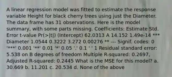 A linear regression model was fitted to estimate the response variable Height for black cherry trees using just the Diameter. The data frame has 31 observations. Here is the model summary, with some parts missing. Coefficients: Estimate Std. Error t-value Pr(>|t|) (Intercept) 62.0313 A 14.152 1.49e-14 *** Diameter 1.0544 0.3222 3.272 0.00276 ** --- Signif. codes: 0 '***' 0.001 '**' 0.01 '*' 0.05 '.' 0.1 ' ' 1 Residual standard error: 5.538 on B degrees of freedom Multiple R-squared: 0.2697, Adjusted R-squared: 0.2445 What is the MSE for this model? a. 30.669 b. 11.201 c. 20.534 d. None of the above