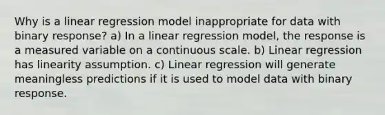 Why is a linear regression model inappropriate for data with binary response? a) In a linear regression model, the response is a measured variable on a continuous scale. b) Linear regression has linearity assumption. c) Linear regression will generate meaningless predictions if it is used to model data with binary response.