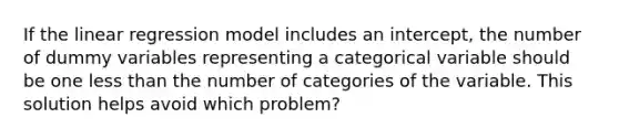 If the linear regression model includes an intercept, the number of dummy variables representing a categorical variable should be one <a href='https://www.questionai.com/knowledge/k7BtlYpAMX-less-than' class='anchor-knowledge'>less than</a> the number of categories of the variable. This solution helps avoid which problem?