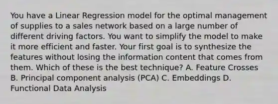 You have a Linear Regression model for the optimal management of supplies to a sales network based on a large number of different driving factors. You want to simplify the model to make it more efficient and faster. Your first goal is to synthesize the features without losing the information content that comes from them. Which of these is the best technique? A. Feature Crosses B. Principal component analysis (PCA) C. Embeddings D. Functional Data Analysis