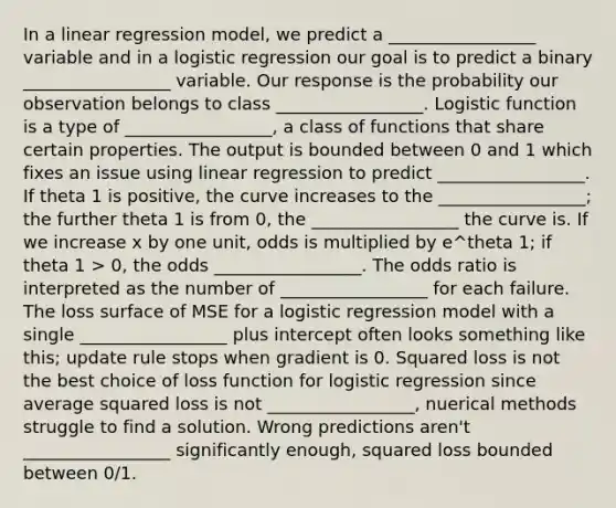 In a linear regression model, we predict a _________________ variable and in a logistic regression our goal is to predict a binary _________________ variable. Our response is the probability our observation belongs to class _________________. Logistic function is a type of _________________, a class of functions that share certain properties. The output is bounded between 0 and 1 which fixes an issue using linear regression to predict _________________. If theta 1 is positive, the curve increases to the _________________; the further theta 1 is from 0, the _________________ the curve is. If we increase x by one unit, odds is multiplied by e^theta 1; if theta 1 > 0, the odds _________________. The odds ratio is interpreted as the number of _________________ for each failure. The loss surface of MSE for a logistic regression model with a single _________________ plus intercept often looks something like this; update rule stops when gradient is 0. Squared loss is not the best choice of loss function for logistic regression since average squared loss is not _________________, nuerical methods struggle to find a solution. Wrong predictions aren't _________________ significantly enough, squared loss bounded between 0/1.