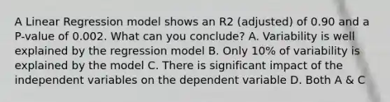 A Linear Regression model shows an R2 (adjusted) of 0.90 and a P-value of 0.002. What can you conclude? A. Variability is well explained by the regression model B. Only 10% of variability is explained by the model C. There is significant impact of the independent variables on the dependent variable D. Both A & C