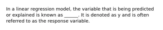 In a linear regression model, the variable that is being predicted or explained is known as ______. It is denoted as y and is often referred to as the response variable.