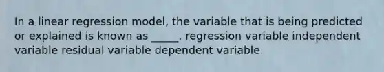 In a linear regression model, the variable that is being predicted or explained is known as _____. regression variable independent variable residual variable dependent variable