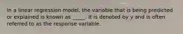 In a linear regression model, the variable that is being predicted or explained is known as _____. It is denoted by y and is often referred to as the response variable.