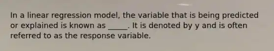 In a linear regression model, the variable that is being predicted or explained is known as _____. It is denoted by y and is often referred to as the response variable.